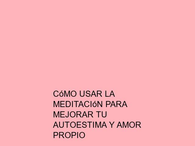 Cómo usar la meditación para mejorar tu autoestima y amor propio